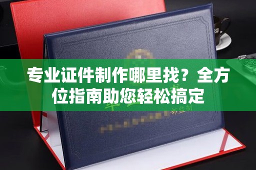 建湖专业证件制作哪里找？全方位指南助您轻松搞定