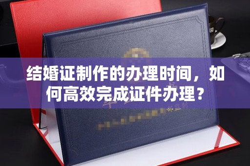 建湖结婚证制作的办理时间，如何高效完成证件办理？