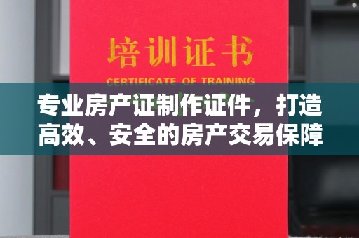 建湖专业房产证制作证件，打造高效、安全的房产交易保障